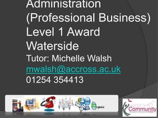 Administration
(Professional Business)
Level 1 Award
Waterside
Tutor: Michelle Walsh
mwalsh@accross.ac.uk
01254 354413
 