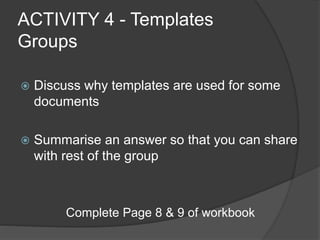 ACTIVITY 4 - Templates
Groups
 Discuss why templates are used for some
documents
 Summarise an answer so that you can share
with rest of the group
Complete Page 8 & 9 of workbook
 