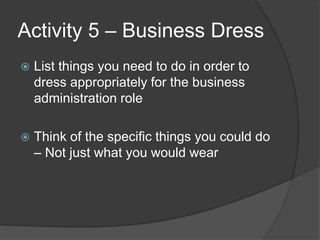 Activity 5 – Business Dress
 List things you need to do in order to
dress appropriately for the business
administration role
 Think of the specific things you could do
– Not just what you would wear
 