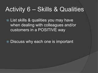 Activity 6 – Skills & Qualities
 List skills & qualities you may have
when dealing with colleagues and/or
customers in a POSITIVE way
 Discuss why each one is important
 