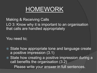 HOMEWORK
Making & Receiving Calls
LO 3: Know why it is important to an organisation
that calls are handled appropriately
You need to;
 State how appropriate tone and language create
a positive impression (3.1)
 State how creating a positive impression during a
call benefits the organisation (3.2)
Please write your answer in full sentences.
 