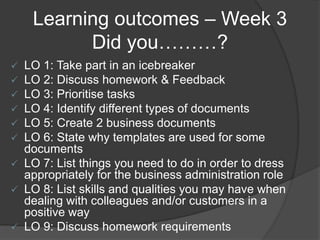 Learning outcomes – Week 3
Did you………?
 LO 1: Take part in an icebreaker
 LO 2: Discuss homework & Feedback
 LO 3: Prioritise tasks
 LO 4: Identify different types of documents
 LO 5: Create 2 business documents
 LO 6: State why templates are used for some
documents
 LO 7: List things you need to do in order to dress
appropriately for the business administration role
 LO 8: List skills and qualities you may have when
dealing with colleagues and/or customers in a
positive way
 LO 9: Discuss homework requirements
 