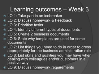 Learning outcomes – Week 3
 LO 1: Take part in an icebreaker
 LO 2: Discuss homework & Feedback
 LO 3: Prioritise tasks
 LO 4: Identify different types of documents
 LO 5: Create 2 business documents
 LO 6: State why templates are used for some
documents
 LO 7: List things you need to do in order to dress
appropriately for the business administration role
 LO 8: List skills and qualities you may have when
dealing with colleagues and/or customers in a
positive way
 LO 9: Discuss homework requirements
 