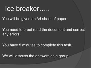 Ice breaker…..
You will be given an A4 sheet of paper
You need to proof read the document and correct
any errors.
You have 5 minutes to complete this task.
We will discuss the answers as a group
 