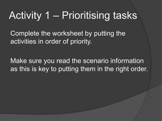 Activity 1 – Prioritising tasks
Complete the worksheet by putting the
activities in order of priority.
Make sure you read the scenario information
as this is key to putting them in the right order.
 