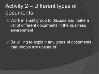 Activity 2 – Different types of
documents
 Work in small group to discuss and make a
list of different documents in the business
environment
 Be willing to explain any types of documents
that people are unsure of
 