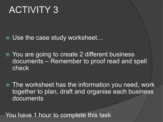 ACTIVITY 3
 Use the case study worksheet…
 You are going to create 2 different business
documents – Remember to proof read and spell
check
 The worksheet has the information you need, work
together to plan, draft and organise each business
documents
You have 1 hour to complete this task
 