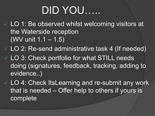 DID YOU…..
 LO 1: Be observed whilst welcoming visitors at
the Waterside reception
(WV unit 1.1 – 1.5)
 LO 2: Re-send administrative task 4 (If needed)
 LO 3: Check portfolio for what STILL needs
doing (signatures, feedback, tracking, adding to
evidence..)
 LO 4: Check ItsLearning and re-submit any work
that is needed – Offer help to others if yours is
complete
 