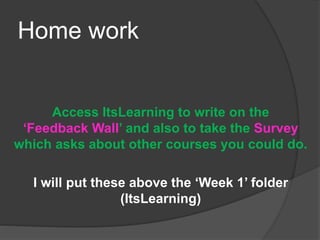 Home work
Access ItsLearning to write on the
‘Feedback Wall’ and also to take the Survey
which asks about other courses you could do.
I will put these above the ‘Week 1’ folder
(ItsLearning)
 