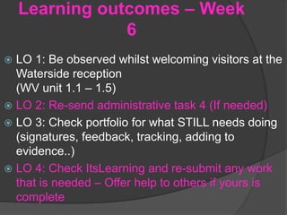 Learning outcomes – Week
6
 LO 1: Be observed whilst welcoming visitors at the
Waterside reception
(WV unit 1.1 – 1.5)
 LO 2: Re-send administrative task 4 (If needed)
 LO 3: Check portfolio for what STILL needs doing
(signatures, feedback, tracking, adding to
evidence..)
 LO 4: Check ItsLearning and re-submit any work
that is needed – Offer help to others if yours is
complete
 