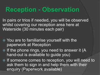 Reception - Observation
In pairs or trios if needed, you will be observed
whilst covering our reception area here at
Waterside (30 minutes each pair)
 You are to familiarise yourself with the
paperwork at Reception
 If the phone rings, you need to answer it (A
hand-out is available to guide you)
 If someone comes to reception, you will need to
ask them to sign in and help them with their
enquiry (Paperwork available)
 