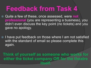 Feedback from Task 4
 Quite a few of these, once assessed, were not
professional (you are representing a business), you
didn’t even discuss the key point (no tickets) and you
gave no apology.
 I have put feedback on those where I am not satisfied
with the standard of email so please complete this
again.
Think of yourself as someone who works for
either the ticket company OR for the theatre
itself.
 
