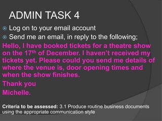 ADMIN TASK 4
 Log on to your email account
 Send me an email, in reply to the following;
Hello, I have booked tickets for a theatre show
on the 17th of December. I haven’t received my
tickets yet. Please could you send me details of
where the venue is, door opening times and
when the show finishes.
Thank you
Michelle.
Criteria to be assessed: 3.1 Produce routine business documents
using the appropriate communication style
 