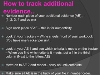 How to track additional
evidence..
 Number each piece of your additional evidence (AE)…
(1, 2, 3, 4 and so on)
 Sign each piece of AE – this is for authenticity
 Look at your trackers – White sheets, front of your workbook
(You have one tracker per unit)
 Look at your AE 1 and see which criteria is meets on the tracker
– When you find which criteria it meets, put a 1 in the third
column (Next to the letters AE)
 Move on to AE 2 and repeat.. carry on until complete
 Make sure all AE is in the back of your file in number order.
 