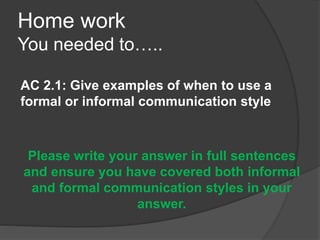 Home work
You needed to…..
AC 2.1: Give examples of when to use a
formal or informal communication style
Please write your answer in full sentences
and ensure you have covered both informal
and formal communication styles in your
answer.
 