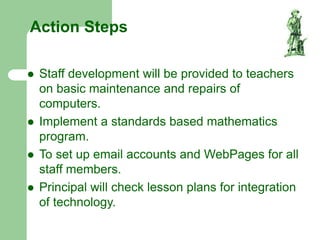 Action Steps
 Staff development will be provided to teachers
on basic maintenance and repairs of
computers.
 Implement a standards based mathematics
program.
 To set up email accounts and WebPages for all
staff members.
 Principal will check lesson plans for integration
of technology.
 