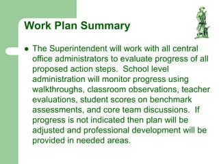 Work Plan Summary
 The Superintendent will work with all central
office administrators to evaluate progress of all
proposed action steps. School level
administration will monitor progress using
walkthroughs, classroom observations, teacher
evaluations, student scores on benchmark
assessments, and core team discussions. If
progress is not indicated then plan will be
adjusted and professional development will be
provided in needed areas.
 