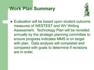 Work Plan Summary
 Evaluation will be based upon student outcome
measures of WESTEST and WV Writing
Assessment. Technology Plan will be revisited
annually by the strategic planning committee to
ensure progress indicates MMS is on target
with plan. Data analysis will completed and
compared with goals to determine if revisions
are in order.
 