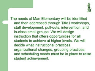 The needs of Man Elementary will be identified
and then addressed through Title I workshops,
staff development, pull-outs, intervention, and
in-class small groups. We will design
instruction that offers opportunities for all
students to achieve at higher levels. We will
decide what instructional practices,
organizational changes, grouping practices,
and scheduling needs must be in place to raise
student achievement.
 