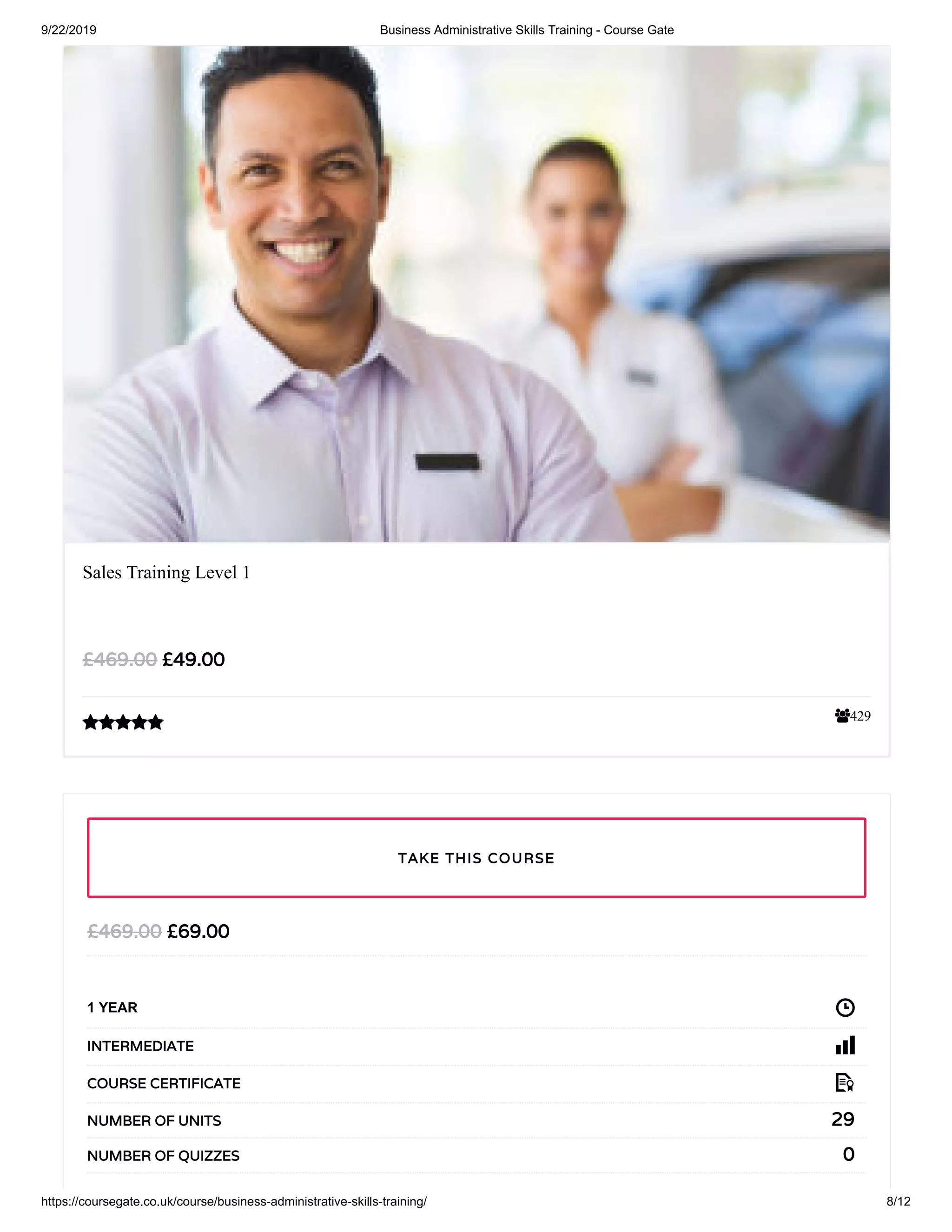 9/22/2019 Business Administrative Skills Training - Course Gate
https://coursegate.co.uk/course/business-administrative-skills-training/ 8/12
429
Sales Training Level 1
£49.00£469.00

£69.00£469.00
1 YEAR
INTERMEDIATE
COURSE CERTIFICATE
29NUMBER OF UNITS
0NUMBER OF QUIZZES
TAKE THIS COURSE
 