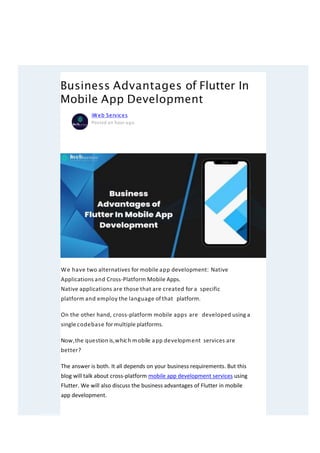 Business Advantages of Flutter In
Mobile App Development
We have two alternatives for mobile app development: Native
Applications and Cross-Platform Mobile Apps.
Native applications are those that are created for a specific
platform and employ the language of that platform.
On the other hand, cross-platform mobile apps are developed using a
single codebase for multiple platforms.
Now,the question is,which mobile app development services are
better?
The answer is both. It all depends on your business requirements. But this
blog will talk about cross-platform mobile app development services using
Flutter. We will also discuss the business advantages of Flutter in mobile
app development.
iWeb Services
Posted an hour ago
J oin
 