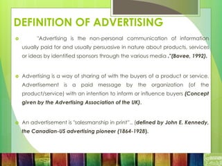 DEFINITION OF ADVERTISING
 "Advertising is the non-personal communication of information
usually paid for and usually persuasive in nature about products, services
or ideas by identified sponsors through the various media ."(Bovee, 1992).
 Advertising is a way of sharing of with the buyers of a product or service.
Advertisement is a paid message by the organization (of the
product/service) with an intention to inform or influence buyers (Concept
given by the Advertising Association of the UK).
 An advertisement is "salesmanship in print”.. (defined by John E. Kennedy,
the Canadian-US advertising pioneer (1864-1928).
 