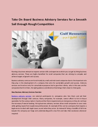 Take On Board Business Advisory Services for a Smooth
Sail through Rough Competition
Running a business enterprise requires certain skills and experience which you can get by hiring business
advisory services. These are highly beneficial for small companies that are striving to compete and
achieve targets of growth and success.
Business advisory services are hired mostly by small and mid-sized companies due to the important role
they play in the development of a company that aims for sustainable growth and success. Advisory
services are hired not only for consultation purposes but to give their clients, who in this case are the
companies that hire them, the right guidance and direction that brings them closer to their goals.
How Business Advisory Services Function
Business advisory services are external participants to companies who hire them and aid their
development through their services. Many companies, for example, cannot afford to hire in-house
specialists for the various tasks in hand as either there requirements are temporary or they do not have
the necessary financial backing. Hiring business advisory services allow small companies to save costs
while getting inputs from experience professionals. An example of this can be a company that requires a
legal service to deal with legal issues as and when they arrive. So instead of hiring a handful of full time
lawyers the company can forge and understanding with a law firm and take their assistance whenever
required.
 