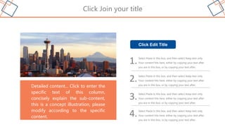 Click Join your title
Detailed content... Click to enter the
specific text of this column,
concisely explain the sub-content,
this is a concept illustration, please
modify according to the specific
content.
1.Select Paste in this box, and then select Keep text only.
Your content hits here, either by copying your text after
you are in this box, or by copying your text after,
2.Select Paste in this box, and then select Keep text only.
Your content hits here, either by copying your text after
you are in this box, or by copying your text after,
3.Select Paste in this box, and then select Keep text only.
Your content hits here, either by copying your text after
you are in this box, or by copying your text after,
Click Edit Title
4.Select Paste in this box, and then select Keep text only.
Your content hits here, either by copying your text after
you are in this box, or by copying your text after,
 