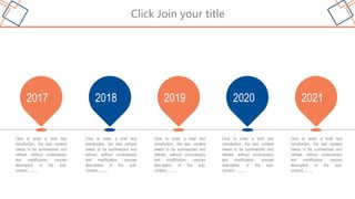 Click Join your title
Click to enter a brief text
introduction, the text content
needs to be summarized and
refined, without unnecessary
text modification, concise
description of the sub-
content..........
2017
Click to enter a brief text
introduction, the text content
needs to be summarized and
refined, without unnecessary
text modification, concise
description of the sub-
content..........
2018
Click to enter a brief text
introduction, the text content
needs to be summarized and
refined, without unnecessary
text modification, concise
description of the sub-
content..........
2019
Click to enter a brief text
introduction, the text content
needs to be summarized and
refined, without unnecessary
text modification, concise
description of the sub-
content..........
2020
Click to enter a brief text
introduction, the text content
needs to be summarized and
refined, without unnecessary
text modification, concise
description of the sub-
content..........
2021
 