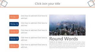 Click Join your title
Round Words
Suitable for all categories business and personal presentation, eaque
ipsa quae ab illo inventore veritatis et quasi architecto beatae business
and personal presentation, eaque ipsa quae ab illo inventore veritatis et
quasi architecto beatae business and personal presentation, eaque ipsa
quae ab illo inventore veritatis et quasi architecto beatae
Title 1
Click here to add text Click here to
add text
Title 2、
Title 3
Title 4
Title 5
Click here to add text Click here to
add text
Click here to add text Click here to
add text
Click here to add text Click here to
add text
Click here to add text Click here to
add text
 