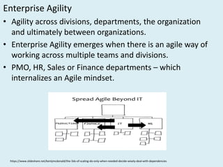 Enterprise	Agility
• Agility	across	divisions,	departments,	the	organization	
and	ultimately	between	organizations.
• Enterprise	Agility emerges	when	there	is	an	agile	way	of	
working	across	multiple	teams	and	divisions.
• PMO,	HR,	Sales	or	Finance	departments	– which	
internalizes	an	Agile	mindset.		
https://www.slideshare.net/kentjmcdonald/the-3ds-of-scaling-do-only-when-needed-decide-wisely-deal-with-dependencies
 