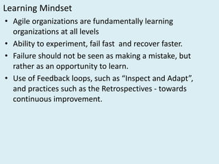 Learning	Mindset
• Agile	organizations	are	fundamentally	learning	
organizations	at	all	levels
• Ability	to	experiment,	fail	fast	 and	recover	faster.
• Failure	should	not	be	seen	as	making	a	mistake,	but	
rather	as	an	opportunity	to	learn.
• Use	of	Feedback	loops,	such	as	“Inspect	and	Adapt”,	
and	practices	such	as	the	Retrospectives	- towards	
continuous	improvement.	
 