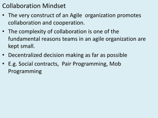 Collaboration	Mindset
• The	very	construct	of	an	Agile		organization	promotes	
collaboration	and	cooperation.
• The	complexity	of	collaboration	is	one	of	the	
fundamental	reasons	teams	in	an	agile	organization	are	
kept	small.
• Decentralized	decision	making	as	far	as	possible
• E.g.	Social	contracts,		Pair	Programming,	Mob	
Programming		
 