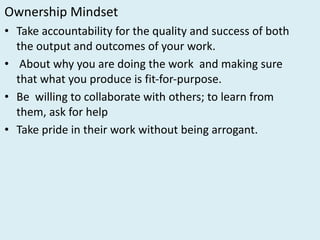 Ownership	Mindset
• Take	accountability	for	the	quality	and	success	of	both	
the	output	and	outcomes	of	your	work.	
• About	why	you	are	doing	the	work	 and	making	sure	
that	what	you	produce	is	fit-for-purpose.	
• Be		willing	to	collaborate	with	others;	to	learn	from	
them,	ask	for	help	
• Take	pride	in	their	work	without	being	arrogant.
 