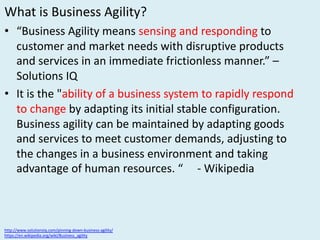 What	is	Business	Agility?
• “Business	Agility	means	sensing	and	responding	to	
customer	and	market	needs	with	disruptive	products	
and	services	in	an	immediate	frictionless	manner.”	–
Solutions	IQ
• It	is	the	"ability	of	a business	system	to	rapidly	respond	
to	change by	adapting	its	initial	stable	configuration.
Business	agility	can	be	maintained	by	adapting	goods	
and	services	to	meet	customer	demands,	adjusting	to	
the	changes	in	a	business	environment	and	taking	
advantage	of	human	resources.	“					- Wikipedia
http://www.solutionsiq.com/pinning-down-business-agility/
https://en.wikipedia.org/wiki/Business_agility
 