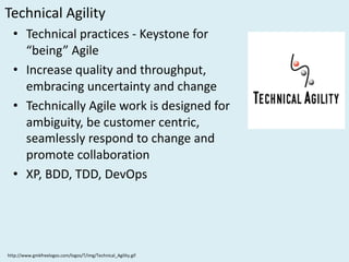 Technical	Agility
• Technical	practices	- Keystone	for	
“being”	Agile
• Increase	quality	and	throughput,	
embracing	uncertainty	and	change
• Technically	Agile	work	is	designed	for	
ambiguity,	be	customer	centric,	
seamlessly	respond	to	change	and	
promote	collaboration
• XP,	BDD,	TDD,	DevOps		
http://www.gmkfreelogos.com/logos/T/img/Technical_Agility.gif
 