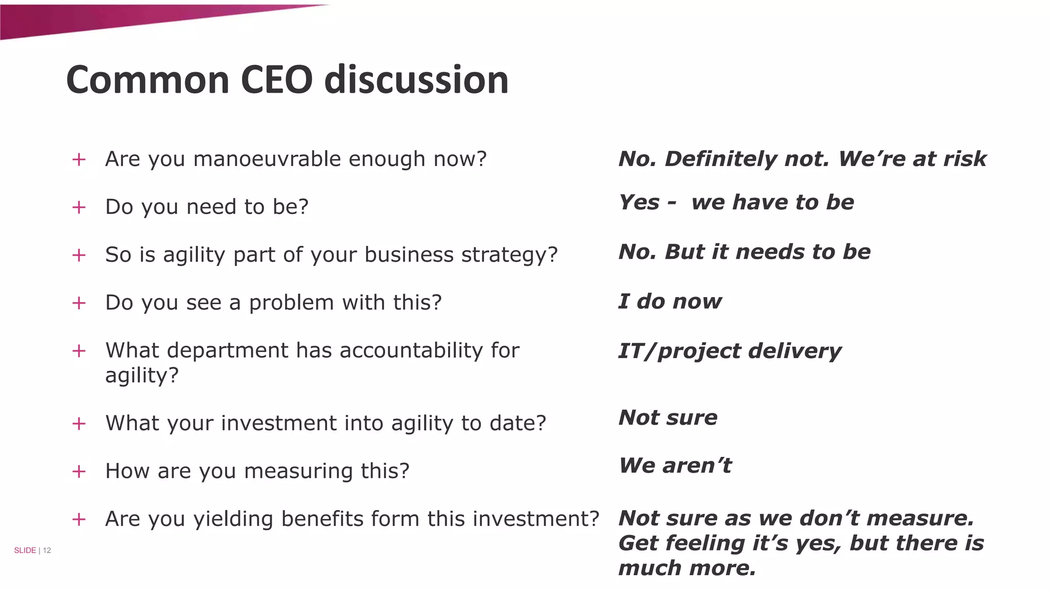Common CEO discussion 
+ Are you manoeuvrable enough now? 
+ Do you need to be? 
+ So is agility part of your business strategy? 
+ Do you see a problem with this? 
+ What department has accountability for 
agility? 
+ What your investment into agility to date? 
+ How are you measuring this? 
+ Are you yielding benefits form this investment? 
SLIDE | 12 
No. Definitely not. We’re at risk 
Yes - we have to be 
No. But it needs to be 
I do now 
IT/project delivery 
Not sure 
We aren’t 
Not sure as we don’t measure. 
Get feeling it’s yes, but there is 
much more. 
 