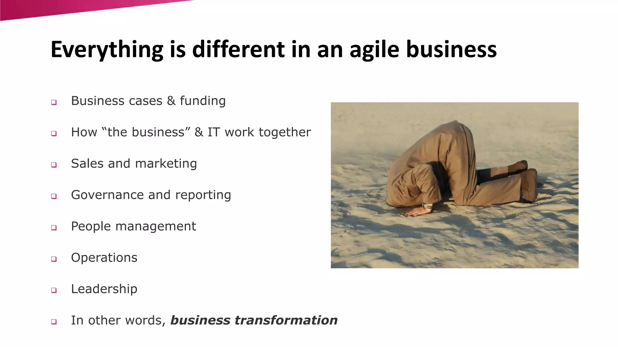 Everything is different in an agile business 
 Business cases & funding 
 How “the business” & IT work together 
 Sales and marketing 
 Governance and reporting 
 People management 
 Operations 
 Leadership 
 In other words, business transformation 
 