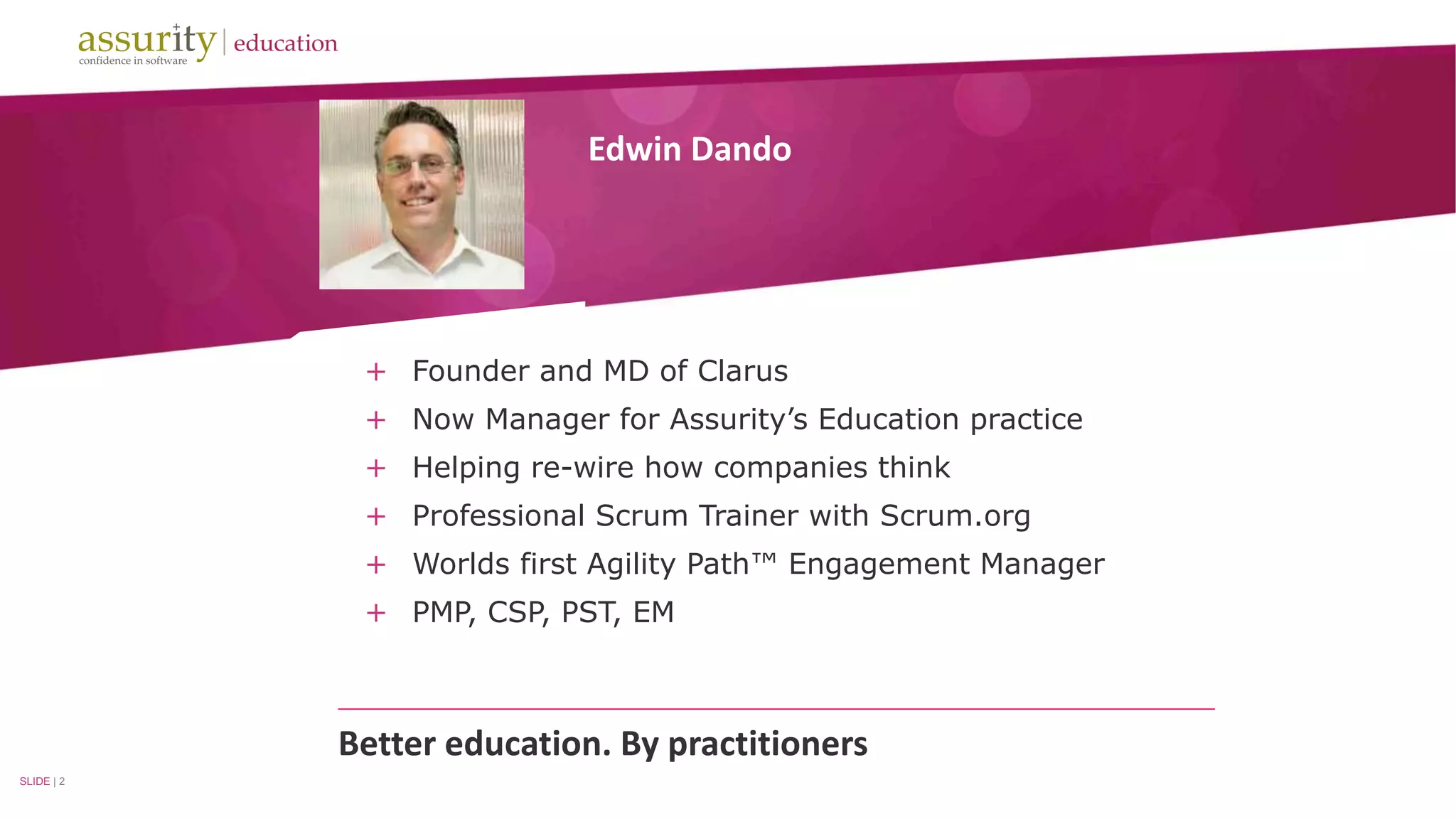 Edwin Dando 
+ Founder and MD of Clarus 
+ Now Manager for Assurity’s Education practice 
+ Helping re-wire how companies think 
+ Professional Scrum Trainer with Scrum.org 
+ Worlds first Agility Path™ Engagement Manager 
+ PMP, CSP, PST, EM 
Better education. By practitioners 
SLIDE | 2 
 