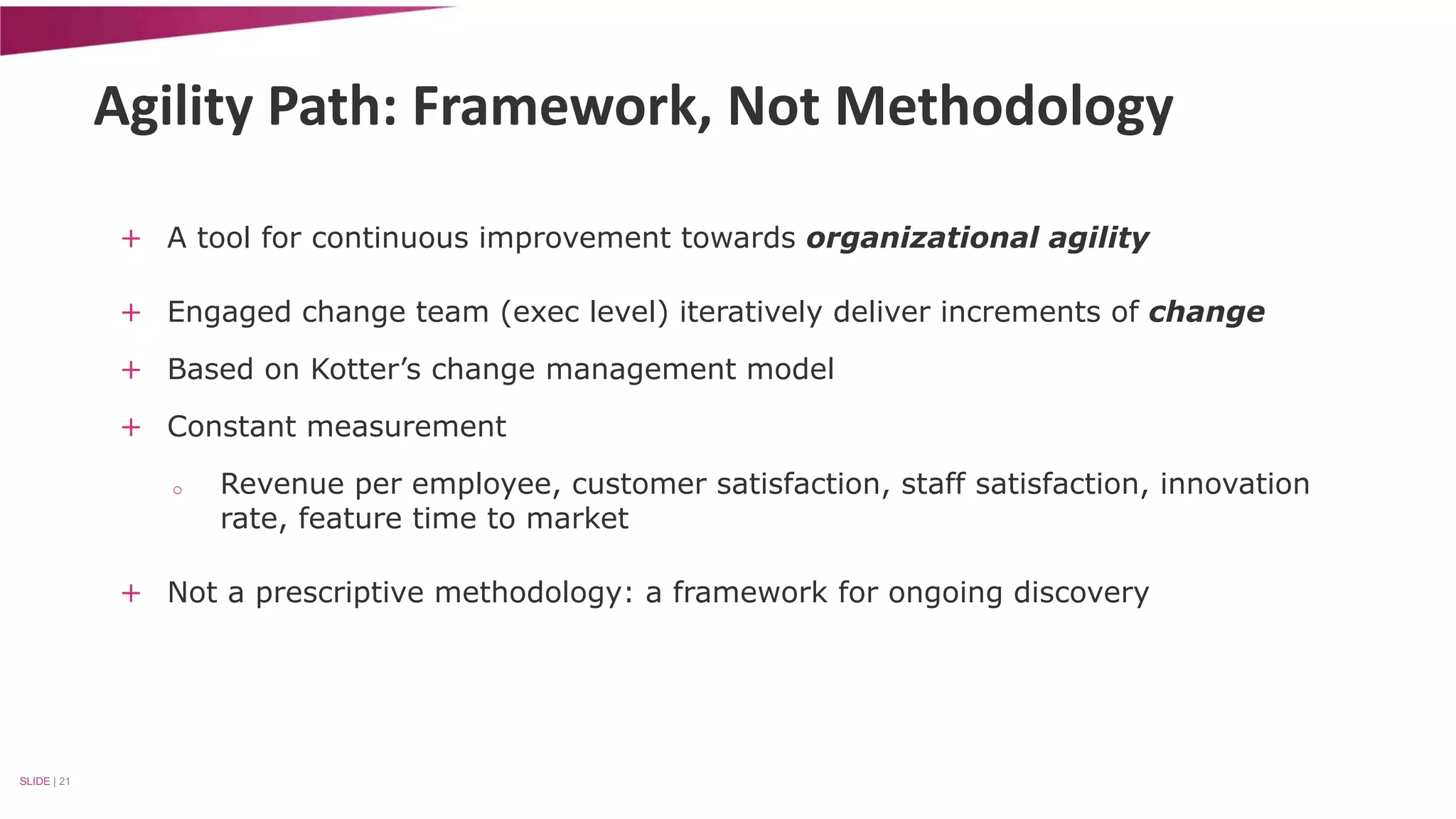 Agility Path: Framework, Not Methodology 
+ A tool for continuous improvement towards organizational agility 
+ Engaged change team (exec level) iteratively deliver increments of change 
+ Based on Kotter’s change management model 
+ Constant measurement 
o Revenue per employee, customer satisfaction, staff satisfaction, innovation 
rate, feature time to market 
+ Not a prescriptive methodology: a framework for ongoing discovery 
SLIDE | 21 
 