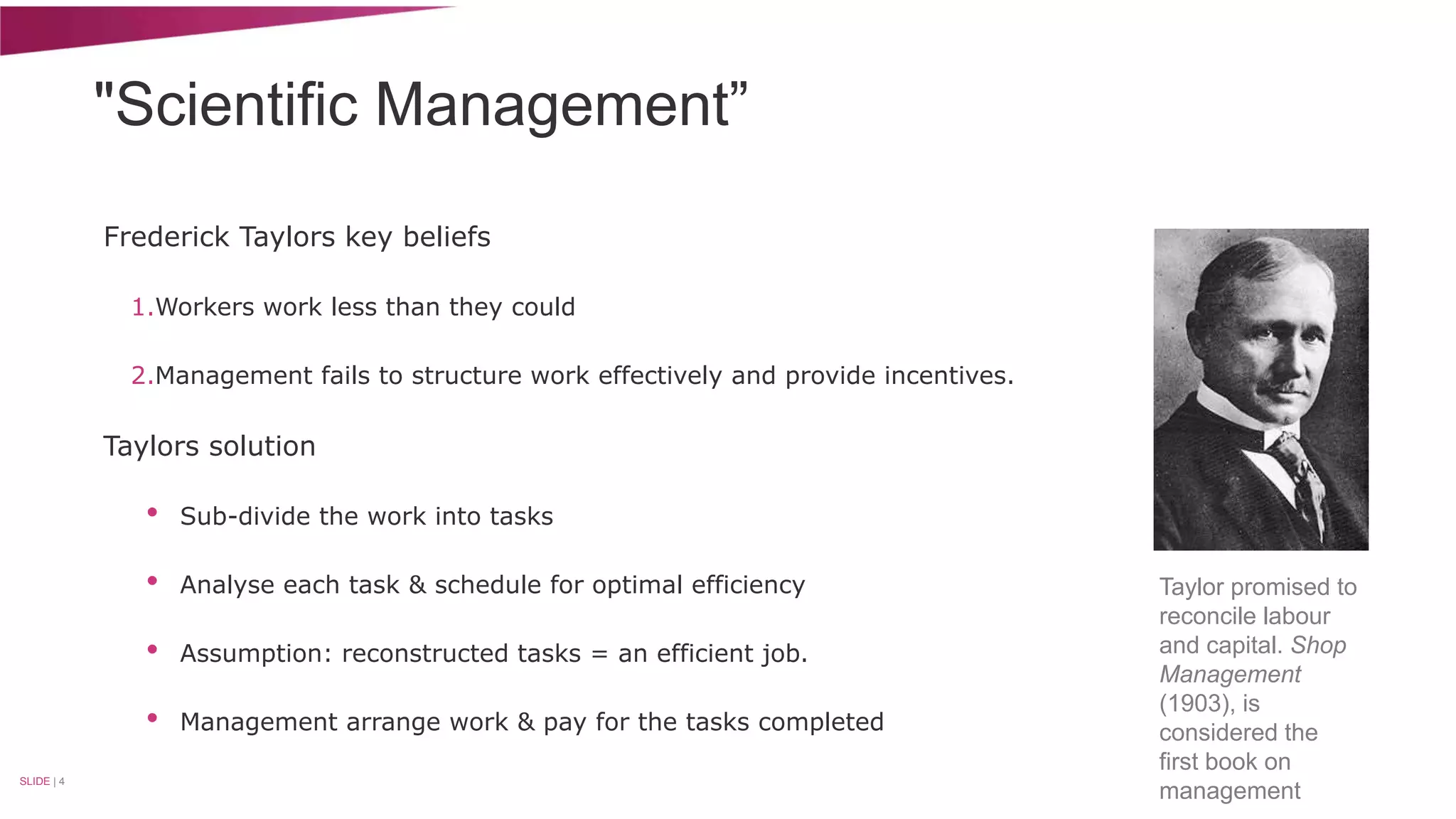 "Scientific Management” 
Frederick Taylors key beliefs 
1.Workers work less than they could 
2.Management fails to structure work effectively and provide incentives. 
Taylors solution 
• Sub-divide the work into tasks 
• Analyse each task & schedule for optimal efficiency 
• Assumption: reconstructed tasks = an efficient job. 
• Management arrange work & pay for the tasks completed 
SLIDE | 4 
Taylor promised to 
reconcile labour 
and capital. Shop 
Management 
(1903), is 
considered the 
first book on 
management 
 