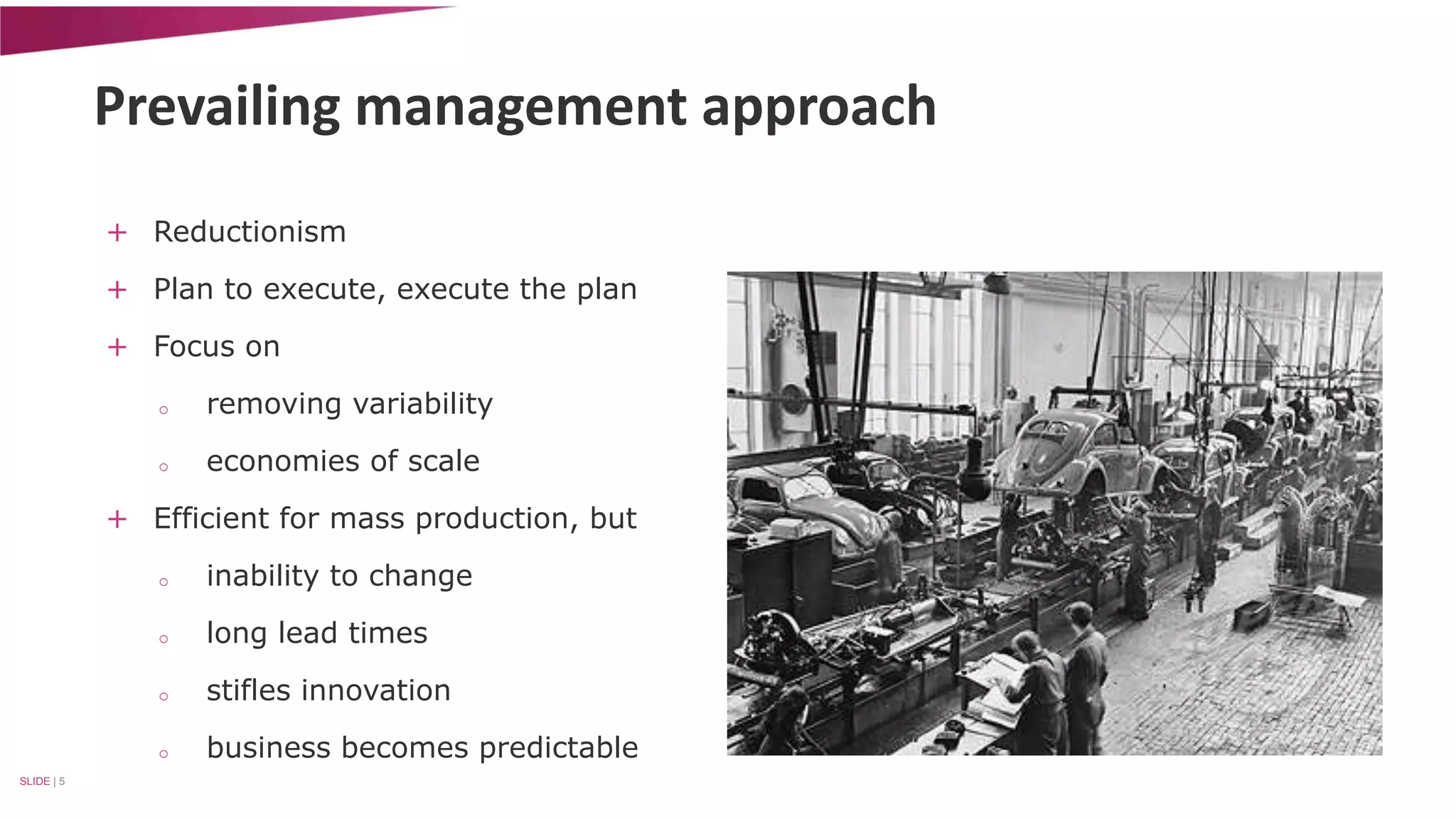 Prevailing management approach 
+ Reductionism 
+ Plan to execute, execute the plan 
+ Focus on 
o removing variability 
o economies of scale 
+ Efficient for mass production, but 
o inability to change 
o long lead times 
o stifles innovation 
o business becomes predictable 
SLIDE | 5 
 