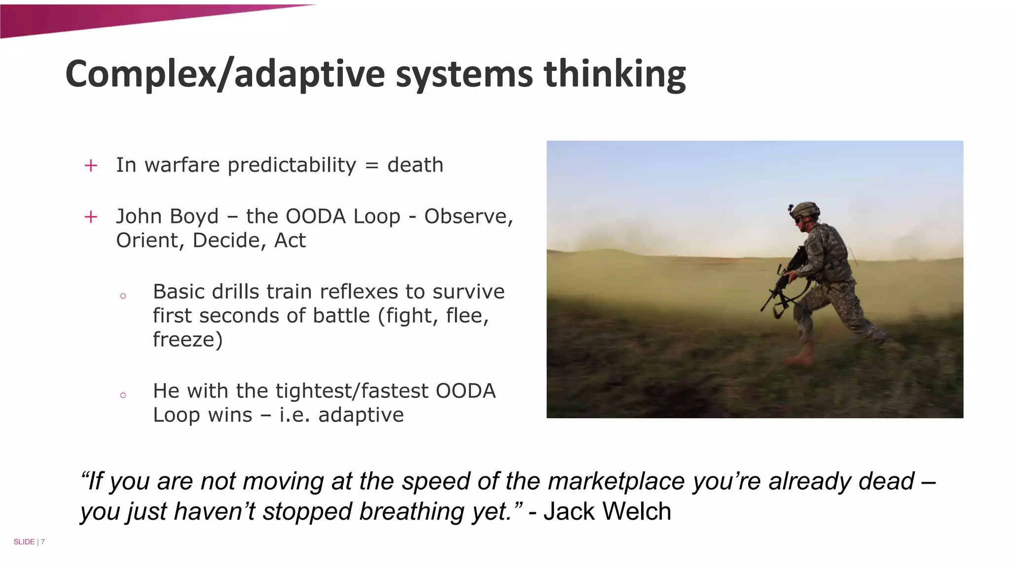 Complex/adaptive systems thinking 
+ In warfare predictability = death 
+ John Boyd – the OODA Loop - Observe, 
Orient, Decide, Act 
o Basic drills train reflexes to survive 
first seconds of battle (fight, flee, 
freeze) 
o He with the tightest/fastest OODA 
Loop wins – i.e. adaptive 
SLIDE | 7 
“If you are not moving at the speed of the marketplace you’re already dead – 
you just haven’t stopped breathing yet.” - Jack Welch 
 