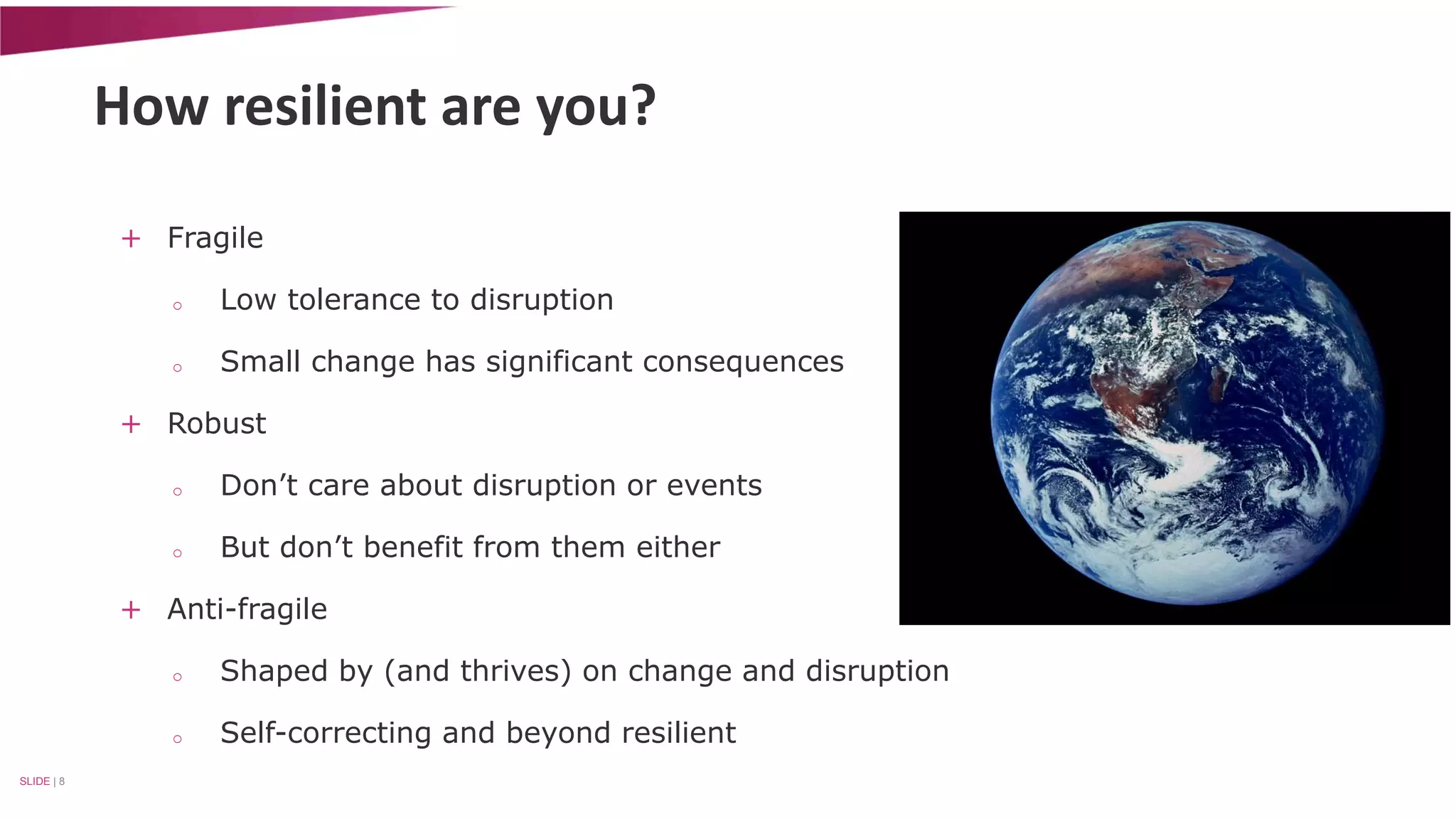 How resilient are you? 
+ Fragile 
o Low tolerance to disruption 
o Small change has significant consequences 
+ Robust 
o Don’t care about disruption or events 
o But don’t benefit from them either 
+ Anti-fragile 
o Shaped by (and thrives) on change and disruption 
o Self-correcting and beyond resilient 
SLIDE | 8 
 