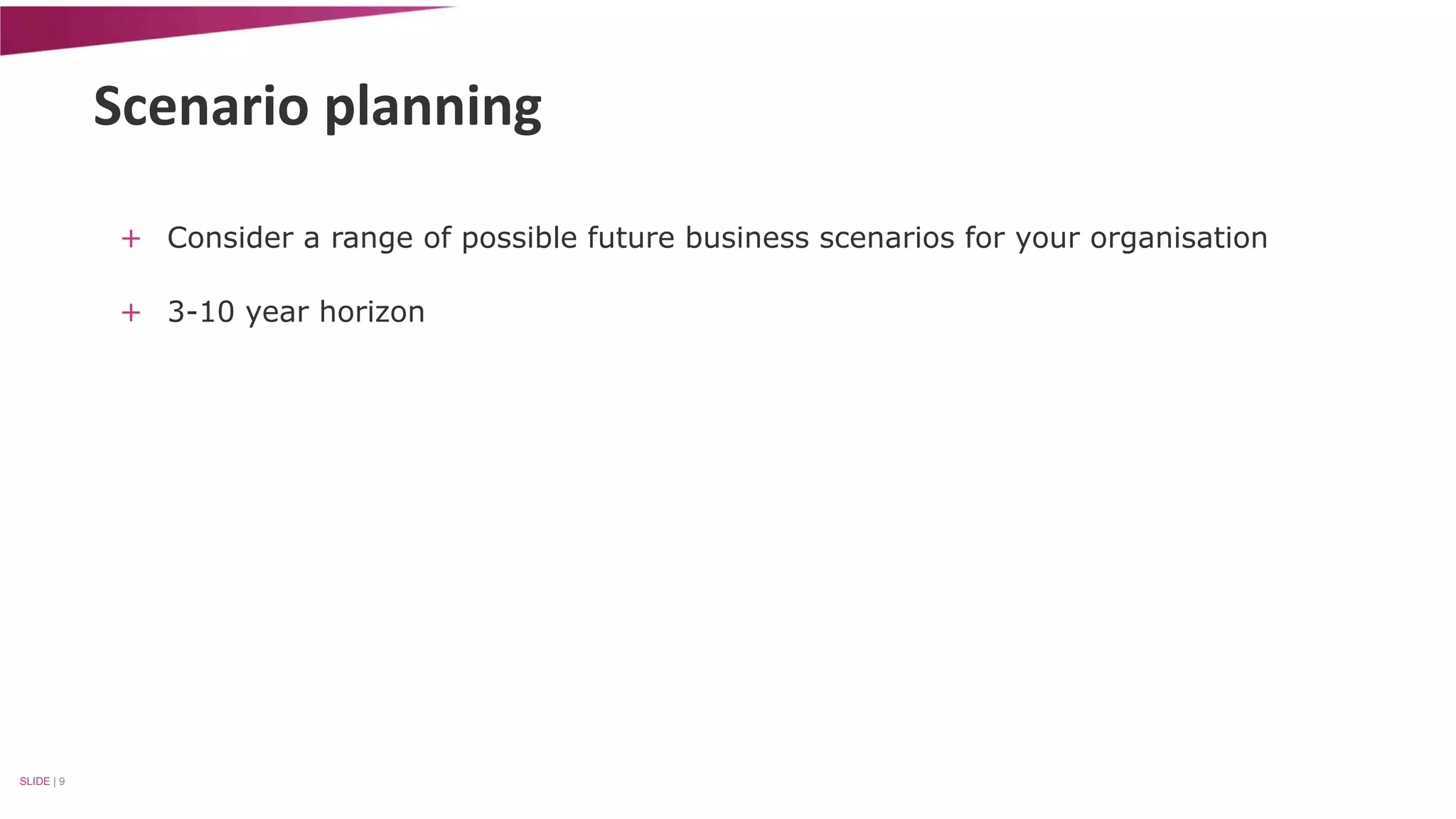 Scenario planning 
+ Consider a range of possible future business scenarios for your organisation 
+ 3-10 year horizon 
SLIDE | 9 
 