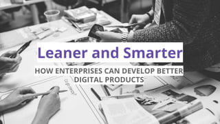 Leaner and Smarter
HOW ENTERPRISES CAN DEVELOP BETTER
DIGITAL PRODUCTS
 