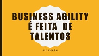 BUSINESS AGILITY
É FEITA DE
TALENTOS
A R I A M A R A L
 