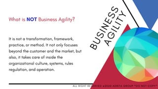 It is not a transformation, framework,
practice, or method. It not only focuses
beyond the customer and the market, but
also, it takes care of inside the
organizational culture, systems, rules
regulation, and operation.
B
U
SI
N
E
S
S
A
GILIT
Y
A L L R I G H T R E S E R V E D @ 2 0 2 0 A D R I T A G R O U P * D O N O T C O P Y *
What is NOT Business Agility?
 