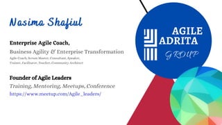 Nasima Shafiul
Enterprise Agile Coach,
Business Agility & Enterprise Transformation
Agile Coach, Scrum Master, Consultant, Speaker,
Trainer, Facilitator, Teacher, Community Architect
Founder of Agile Leaders
Training, Mentoring, Meetups, Conference
https://www.meetup.com/Agile_leaders/
 
