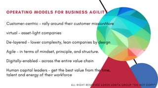 OPERATING MODELS FOR BUSINESS AGILITY
Customer-centric – rally around their customer missionMore
virtual – asset-light companies
De-layered – lower complexity, lean companies by design
Agile – in terms of mindset, principle, and structure.
Digitally-enabled – across the entire value chain
Human capital leaders – get the best value from the time,
talent and energy of their workforce
A L L R I G H T R E S E R V E D @ 2 0 2 0 A D R I T A G R O U P * D O N O T C O P Y *
 